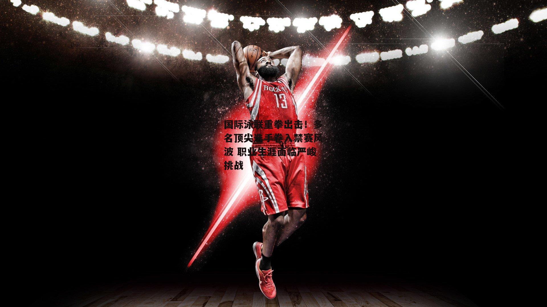 国际泳联重拳出击！多名顶尖选手卷入禁赛风波 职业生涯面临严峻挑战