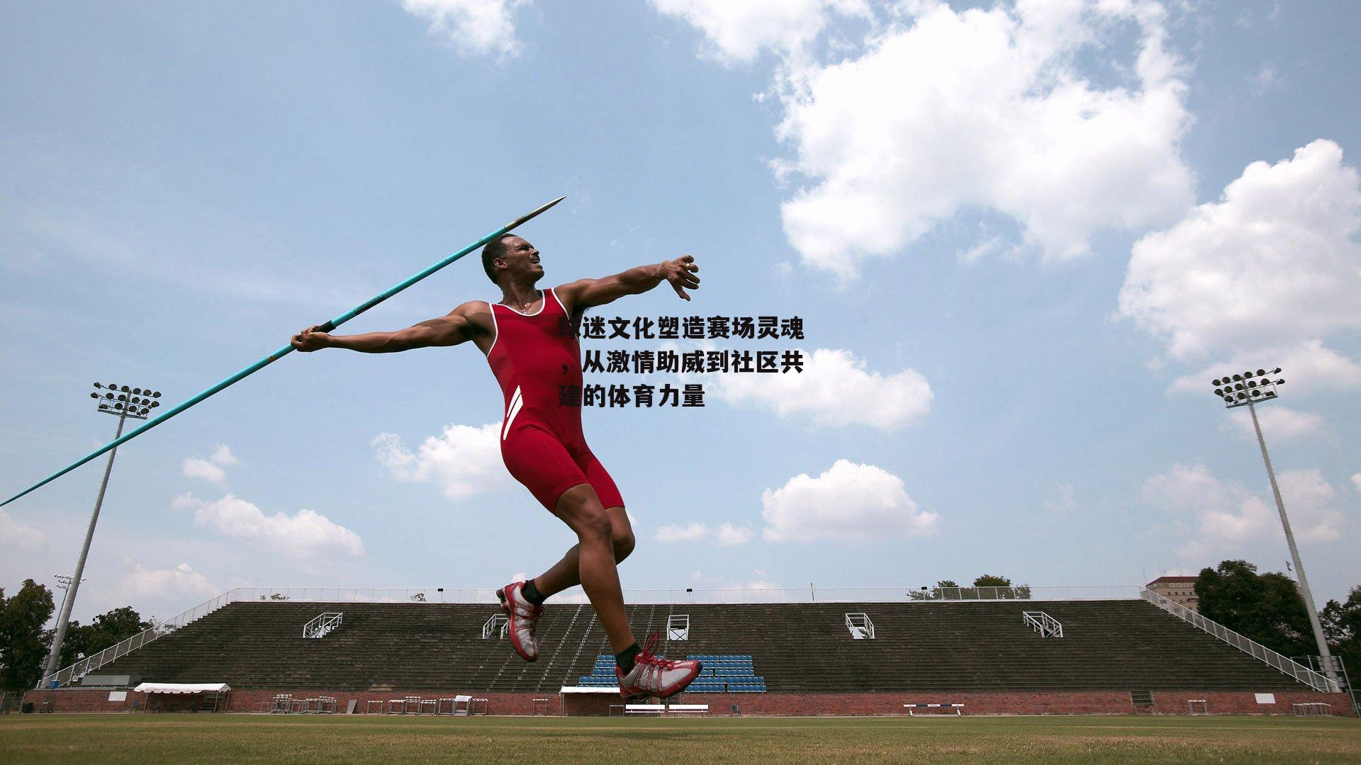 球迷文化塑造赛场灵魂，从激情助威到社区共建的体育力量